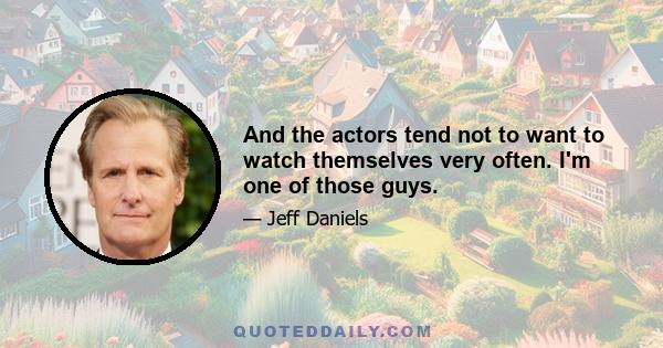 And the actors tend not to want to watch themselves very often. I'm one of those guys.