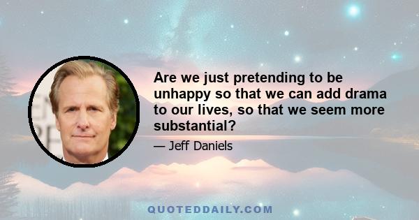 Are we just pretending to be unhappy so that we can add drama to our lives, so that we seem more substantial?