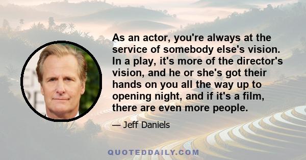 As an actor, you're always at the service of somebody else's vision. In a play, it's more of the director's vision, and he or she's got their hands on you all the way up to opening night, and if it's a film, there are