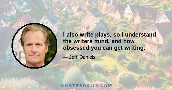 I also write plays, so I understand the writers mind, and how obsessed you can get writing.