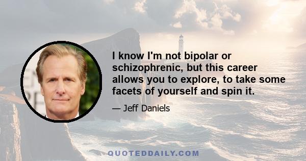 I know I'm not bipolar or schizophrenic, but this career allows you to explore, to take some facets of yourself and spin it.