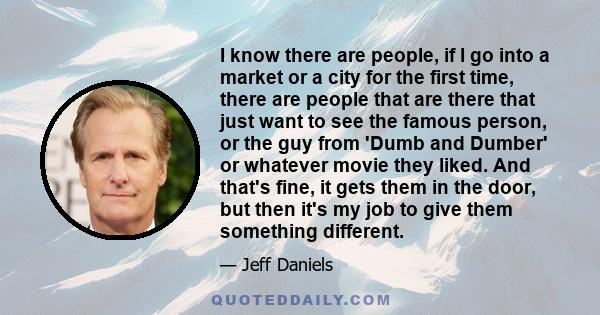 I know there are people, if I go into a market or a city for the first time, there are people that are there that just want to see the famous person, or the guy from 'Dumb and Dumber' or whatever movie they liked. And