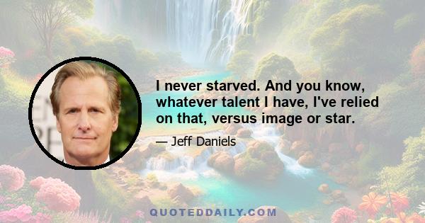 I never starved. And you know, whatever talent I have, I've relied on that, versus image or star.