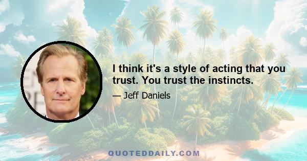 I think it's a style of acting that you trust. You trust the instincts.