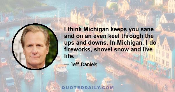 I think Michigan keeps you sane and on an even keel through the ups and downs. In Michigan, I do fireworks, shovel snow and live life.