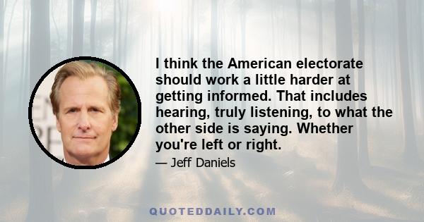 I think the American electorate should work a little harder at getting informed. That includes hearing, truly listening, to what the other side is saying. Whether you're left or right.