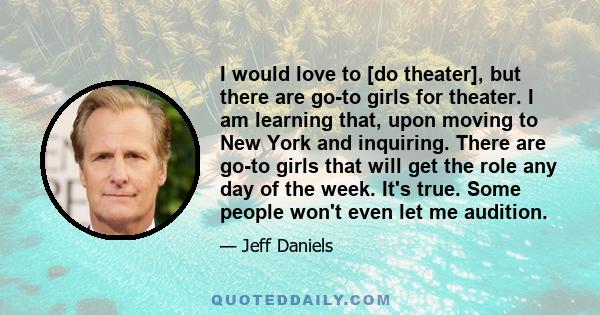 I would love to [do theater], but there are go-to girls for theater. I am learning that, upon moving to New York and inquiring. There are go-to girls that will get the role any day of the week. It's true. Some people