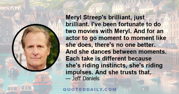 Meryl Streep's brilliant, just brilliant. I've been fortunate to do two movies with Meryl. And for an actor to go moment to moment like she does, there's no one better. And she dances between moments. Each take is