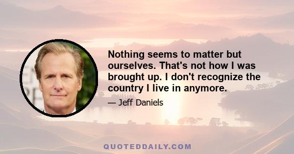 Nothing seems to matter but ourselves. That's not how I was brought up. I don't recognize the country I live in anymore.