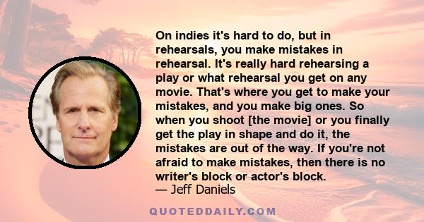 On indies it's hard to do, but in rehearsals, you make mistakes in rehearsal. It's really hard rehearsing a play or what rehearsal you get on any movie. That's where you get to make your mistakes, and you make big ones. 