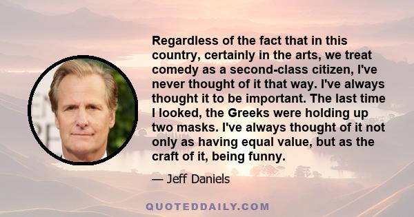 Regardless of the fact that in this country, certainly in the arts, we treat comedy as a second-class citizen, I've never thought of it that way. I've always thought it to be important. The last time I looked, the