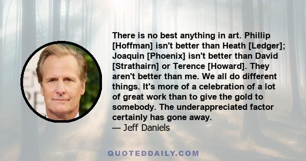 There is no best anything in art. Phillip [Hoffman] isn't better than Heath [Ledger]; Joaquin [Phoenix] isn't better than David [Strathairn] or Terence [Howard]. They aren't better than me. We all do different things.