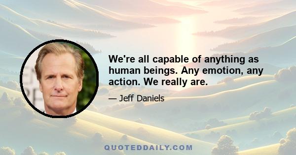 We're all capable of anything as human beings. Any emotion, any action. We really are.