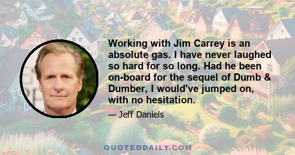 Working with Jim Carrey is an absolute gas. I have never laughed so hard for so long. Had he been on-board for the sequel of Dumb & Dumber, I would've jumped on, with no hesitation.