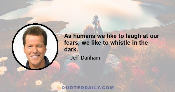 As humans we like to laugh at our fears, we like to whistle in the dark.