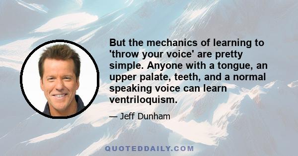 But the mechanics of learning to 'throw your voice' are pretty simple. Anyone with a tongue, an upper palate, teeth, and a normal speaking voice can learn ventriloquism.