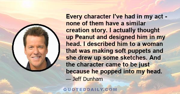 Every character I've had in my act - none of them have a similar creation story. I actually thought up Peanut and designed him in my head. I described him to a woman that was making soft puppets and she drew up some