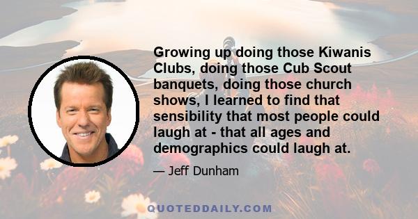 Growing up doing those Kiwanis Clubs, doing those Cub Scout banquets, doing those church shows, I learned to find that sensibility that most people could laugh at - that all ages and demographics could laugh at.