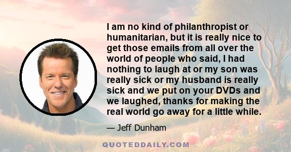 I am no kind of philanthropist or humanitarian, but it is really nice to get those emails from all over the world of people who said, I had nothing to laugh at or my son was really sick or my husband is really sick and