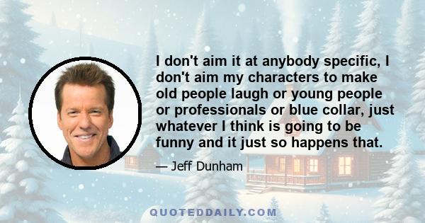 I don't aim it at anybody specific, I don't aim my characters to make old people laugh or young people or professionals or blue collar, just whatever I think is going to be funny and it just so happens that.