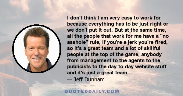 I don't think I am very easy to work for because everything has to be just right or we don't put it out. But at the same time, all the people that work for me have a no asshole rule, if you're a jerk you're fired, so