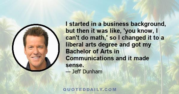 I started in a business background, but then it was like, 'you know, I can't do math,' so I changed it to a liberal arts degree and got my Bachelor of Arts in Communications and it made sense.