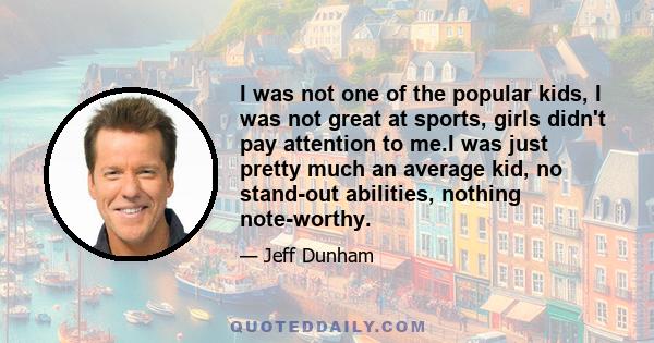 I was not one of the popular kids, I was not great at sports, girls didn't pay attention to me.I was just pretty much an average kid, no stand-out abilities, nothing note-worthy.