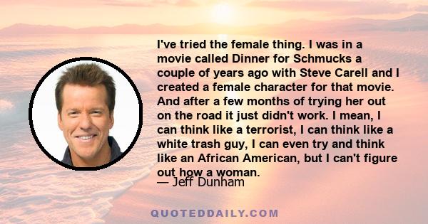 I've tried the female thing. I was in a movie called Dinner for Schmucks a couple of years ago with Steve Carell and I created a female character for that movie. And after a few months of trying her out on the road it