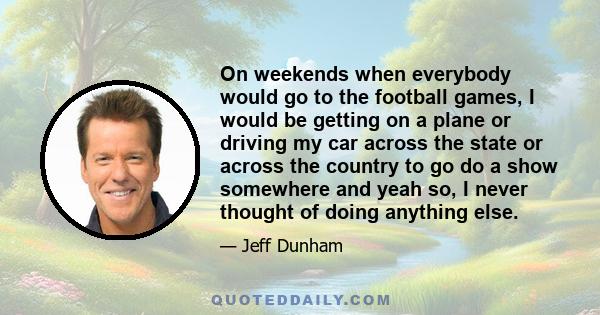 On weekends when everybody would go to the football games, I would be getting on a plane or driving my car across the state or across the country to go do a show somewhere and yeah so, I never thought of doing anything