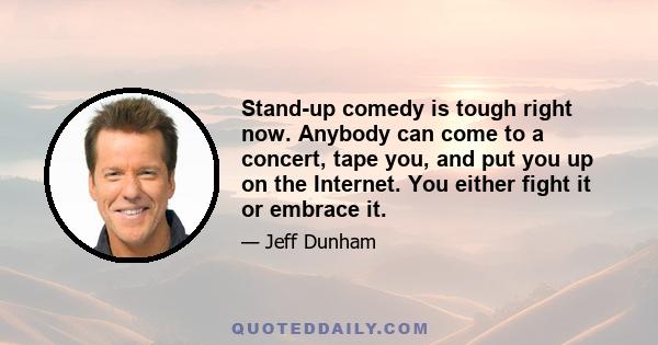 Stand-up comedy is tough right now. Anybody can come to a concert, tape you, and put you up on the Internet. You either fight it or embrace it.