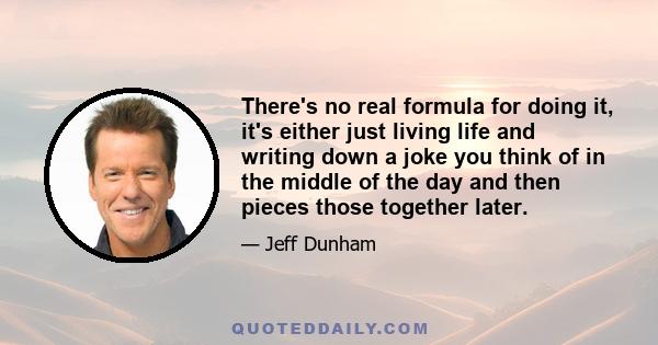 There's no real formula for doing it, it's either just living life and writing down a joke you think of in the middle of the day and then pieces those together later.