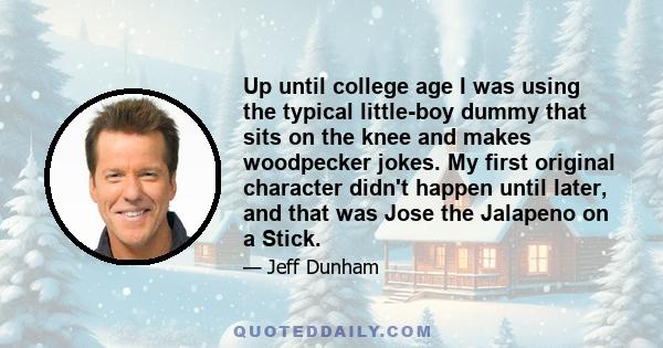 Up until college age I was using the typical little-boy dummy that sits on the knee and makes woodpecker jokes. My first original character didn't happen until later, and that was Jose the Jalapeno on a Stick.