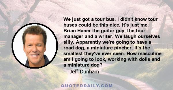 We just got a tour bus. I didn't know tour buses could be this nice. It's just me, Brian Haner the guitar guy, the tour manager and a writer. We laugh ourselves silly. Apparently we're going to have a road dog, a