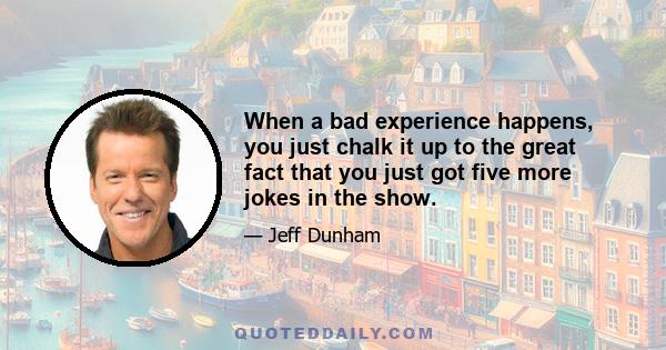 When a bad experience happens, you just chalk it up to the great fact that you just got five more jokes in the show.