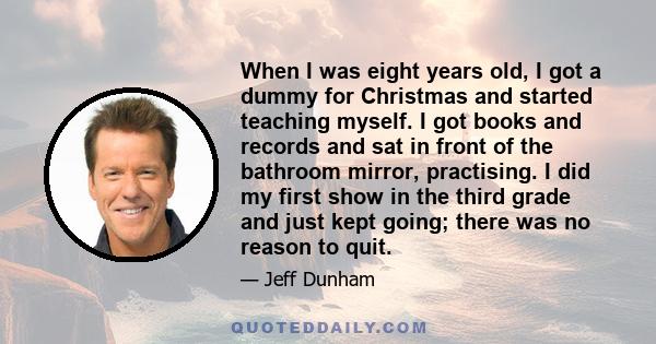 When I was eight years old, I got a dummy for Christmas and started teaching myself. I got books and records and sat in front of the bathroom mirror, practising. I did my first show in the third grade and just kept