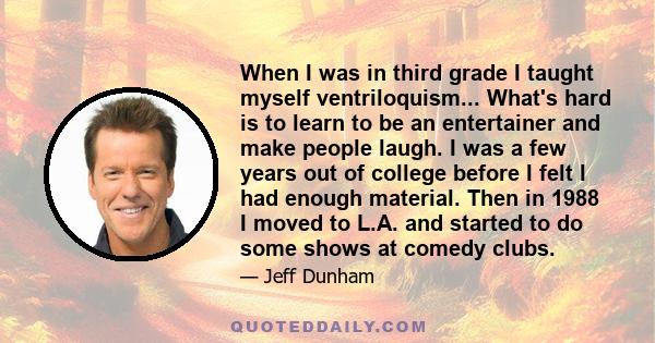 When I was in third grade I taught myself ventriloquism... What's hard is to learn to be an entertainer and make people laugh. I was a few years out of college before I felt I had enough material. Then in 1988 I moved