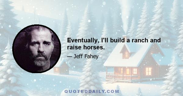 Eventually, I'll build a ranch and raise horses.