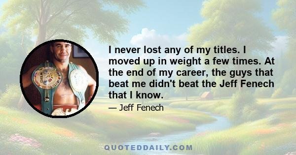 I never lost any of my titles. I moved up in weight a few times. At the end of my career, the guys that beat me didn't beat the Jeff Fenech that I know.