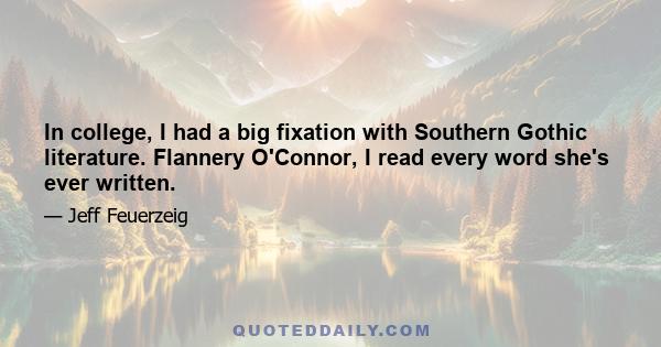 In college, I had a big fixation with Southern Gothic literature. Flannery O'Connor, I read every word she's ever written.