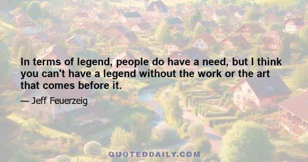 In terms of legend, people do have a need, but I think you can't have a legend without the work or the art that comes before it.