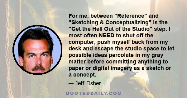 For me, between Reference and Sketching & Conceptualizing is the Get the Hell Out of the Studio step. I most often NEED to shut off the computer, push myself back from my desk and escape the studio space to let possible 