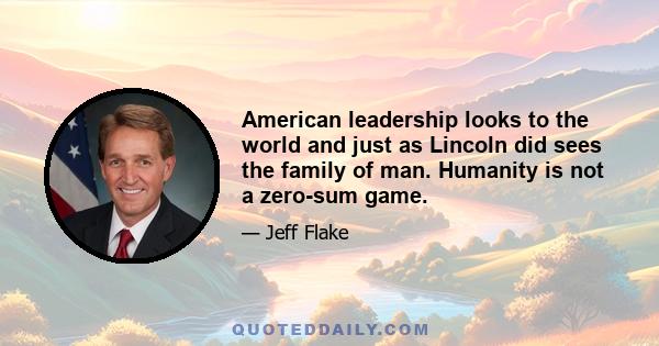 American leadership looks to the world and just as Lincoln did sees the family of man. Humanity is not a zero-sum game.