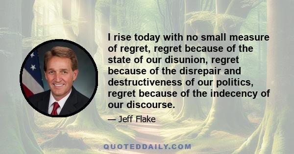 I rise today with no small measure of regret, regret because of the state of our disunion, regret because of the disrepair and destructiveness of our politics, regret because of the indecency of our discourse.