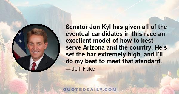 Senator Jon Kyl has given all of the eventual candidates in this race an excellent model of how to best serve Arizona and the country. He's set the bar extremely high, and I'll do my best to meet that standard.