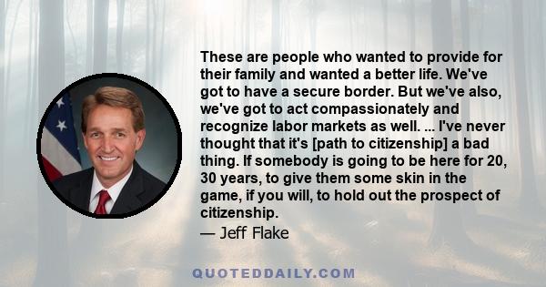 These are people who wanted to provide for their family and wanted a better life. We've got to have a secure border. But we've also, we've got to act compassionately and recognize labor markets as well. ... I've never