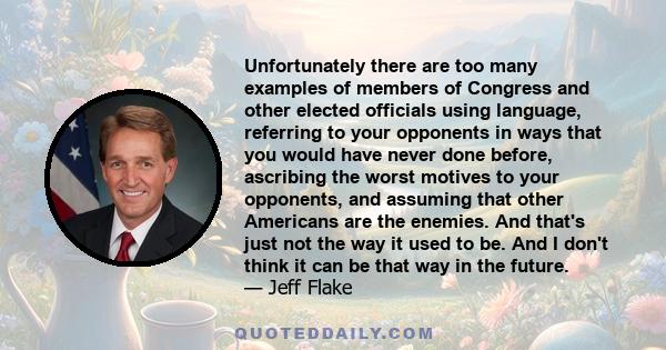 Unfortunately there are too many examples of members of Congress and other elected officials using language, referring to your opponents in ways that you would have never done before, ascribing the worst motives to your 