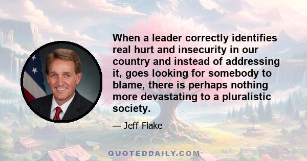 When a leader correctly identifies real hurt and insecurity in our country and instead of addressing it, goes looking for somebody to blame, there is perhaps nothing more devastating to a pluralistic society.