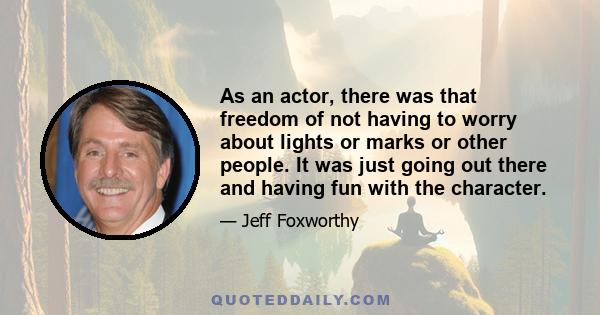 As an actor, there was that freedom of not having to worry about lights or marks or other people. It was just going out there and having fun with the character.