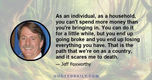 As an individual, as a household, you can't spend more money than you're bringing in. You can do it for a little while, but you end up going broke and you end up losing everything you have. That is the path that we're