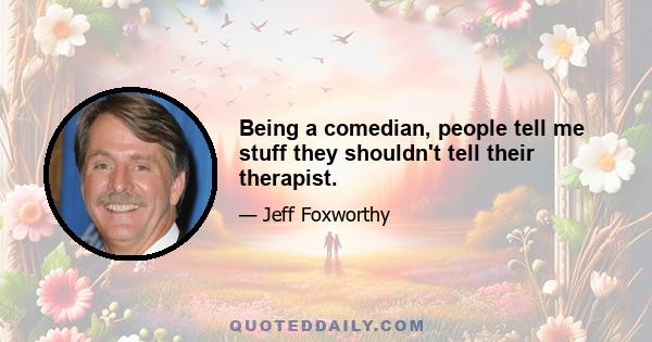 Being a comedian, people tell me stuff they shouldn't tell their therapist.